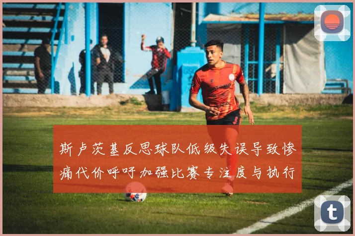 斯卢茨基反思球队低级失误导致惨痛代价呼吁加强比赛专注度与执行力