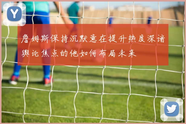 詹姆斯保持沉默意在提升热度深谙舆论焦点的他如何布局未来