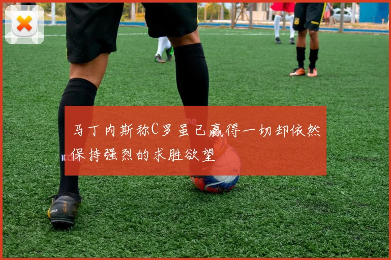马丁内斯称C罗虽已赢得一切却依然保持强烈的求胜欲望