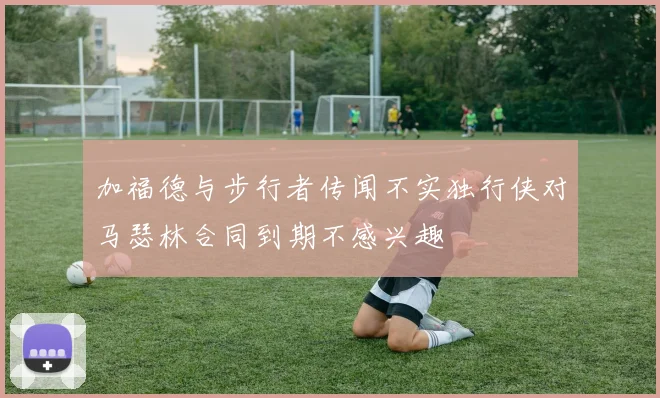 加福德与步行者传闻不实独行侠对马瑟林合同到期不感兴趣