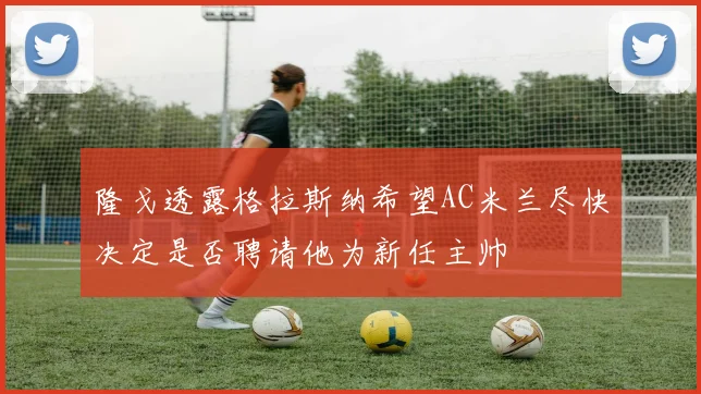 隆戈透露格拉斯纳希望AC米兰尽快决定是否聘请他为新任主帅