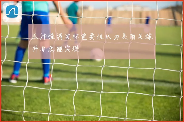 瓜帅强调奖杯重要性认为美丽足球并非总能实现
