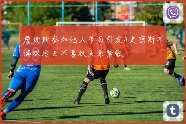 詹姆斯参加他人节目引发A史密斯不满双方互不喜欢关系紧张
