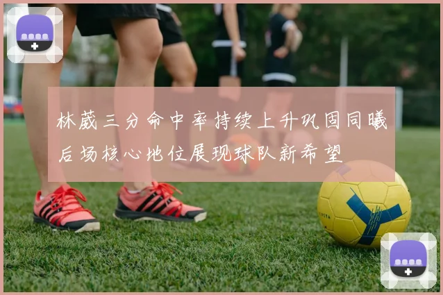 林葳三分命中率持续上升巩固同曦后场核心地位展现球队新希望