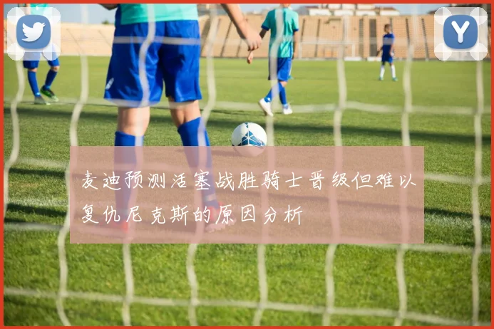麦迪预测活塞战胜骑士晋级但难以复仇尼克斯的原因分析