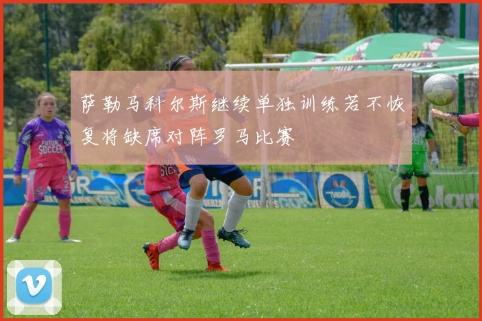 萨勒马科尔斯继续单独训练若不恢复将缺席对阵罗马比赛
