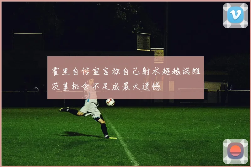 霍里自信宣言称自己射术超越诺维茨基机会不足成最大遗憾