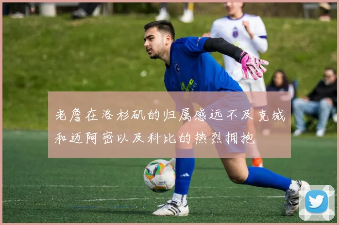 老詹在洛杉矶的归属感远不及克城和迈阿密以及科比的热烈拥抱