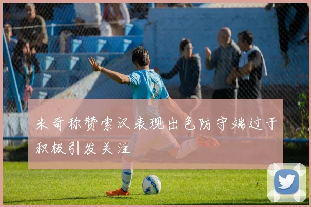 米奇称赞索汉表现出色防守端过于积极引发关注