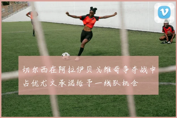 切尔西在阿拉伊贝戈维奇争夺战中占优尤文承诺给予一线队机会