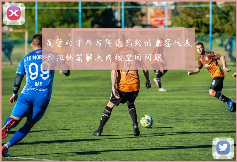 高管对字母与阿德巴约的兼容性表示担忧需解决内线空间问题