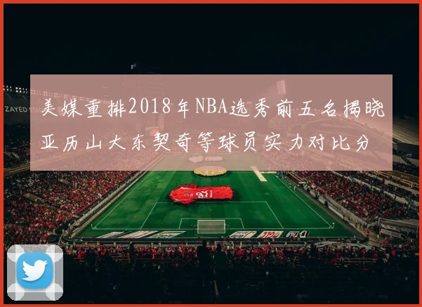 美媒重排2018年NBA选秀前五名揭晓亚历山大东契奇等球员实力对比分析