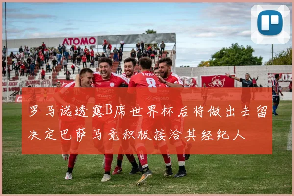 罗马诺透露B席世界杯后将做出去留决定巴萨马竞积极接洽其经纪人