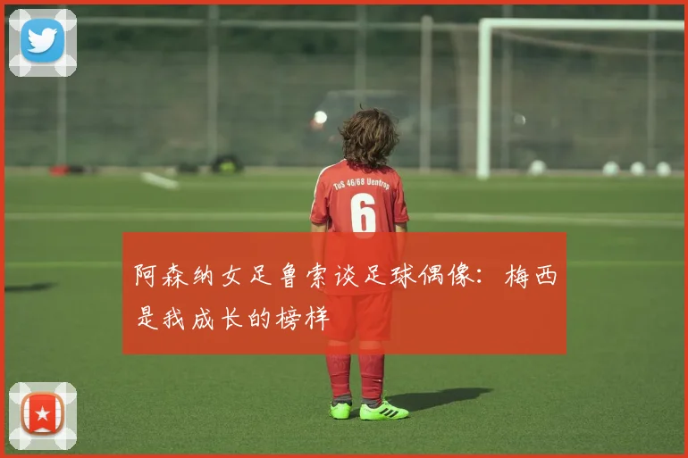 阿森纳女足鲁索谈足球偶像：梅西是我成长的榜样