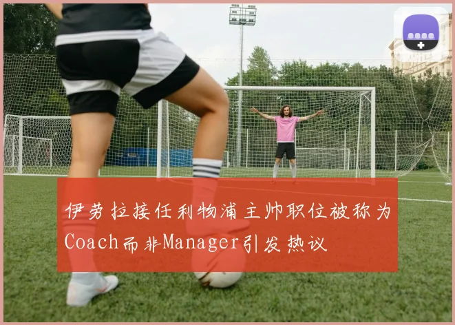 伊劳拉接任利物浦主帅职位被称为Coach而非Manager引发热议