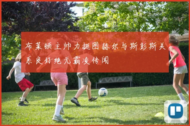 布莱顿主帅力挺图赫尔与斯彭斯关系良好绝无霸凌传闻