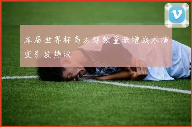 本届世界杯乌龙球数量激增战术演变引发热议
