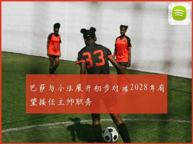 巴萨与小法展开初步对话2028年有望接任主帅职务
