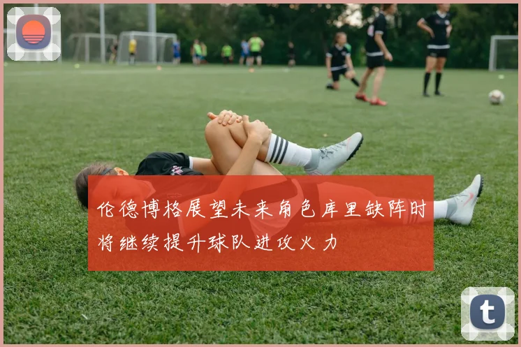 伦德博格展望未来角色库里缺阵时将继续提升球队进攻火力