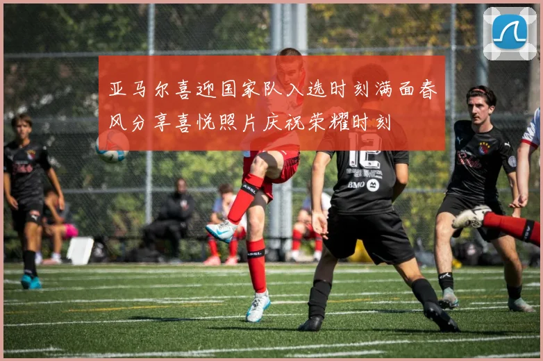 亚马尔喜迎国家队入选时刻满面春风分享喜悦照片庆祝荣耀时刻