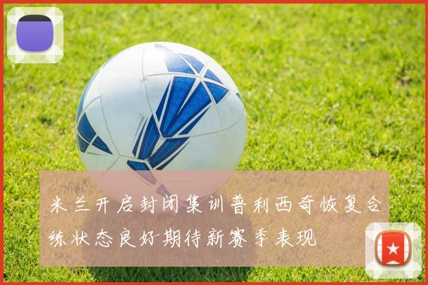 米兰开启封闭集训普利西奇恢复合练状态良好期待新赛季表现